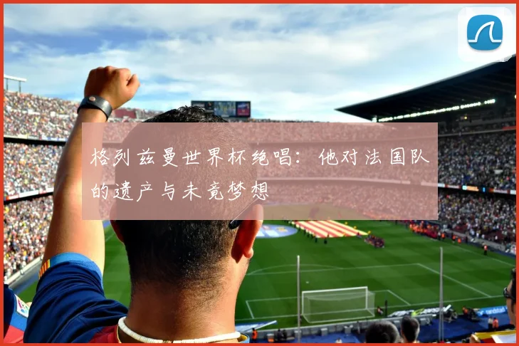 格列兹曼世界杯绝唱：他对法国队的遗产与未竟梦想