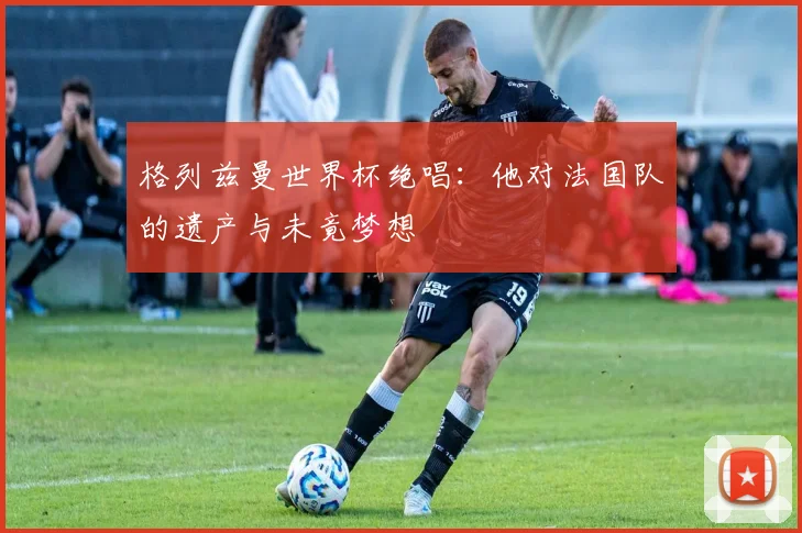 格列兹曼世界杯绝唱：他对法国队的遗产与未竟梦想