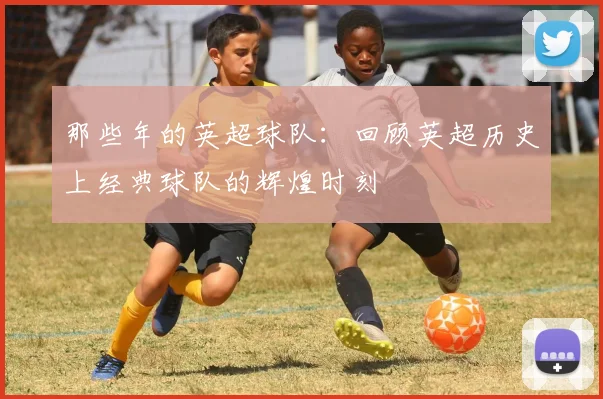 那些年的英超球队:回顾英超历史上经典球队的辉煌时刻