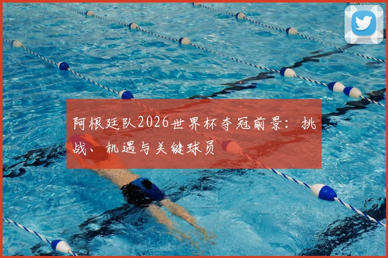 阿根廷队2026世界杯夺冠前景：挑战、机遇与关键球员